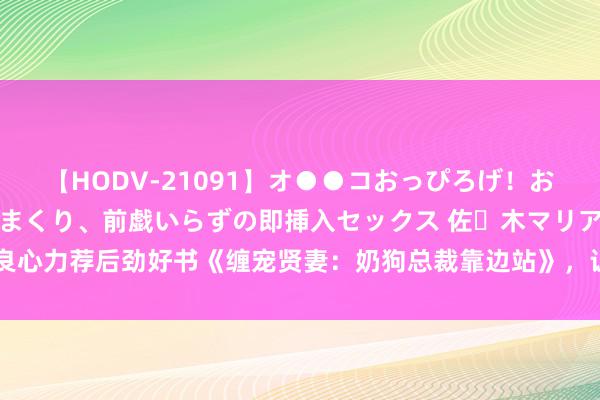 【HODV-21091】オ●●コおっぴろげ！お姉ちゃん 四六時中濡れまくり、前戯いらずの即挿入セックス 佐々木マリア 良心力荐后劲好书《缠宠贤妻：奶狗总裁靠边站》，让万千读者跪服作家的套路！