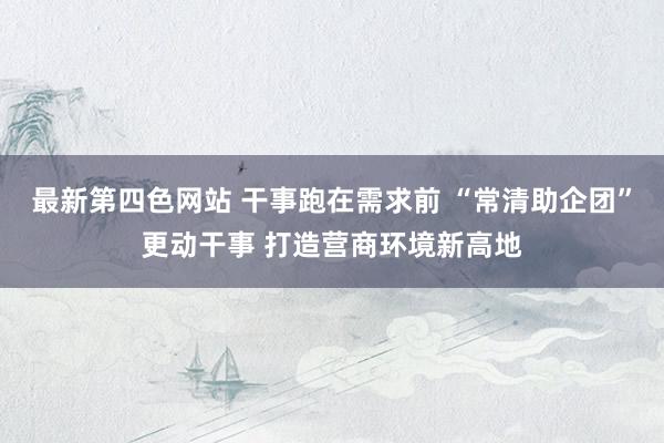 最新第四色网站 干事跑在需求前 “常清助企团”更动干事 打造营商环境新高地