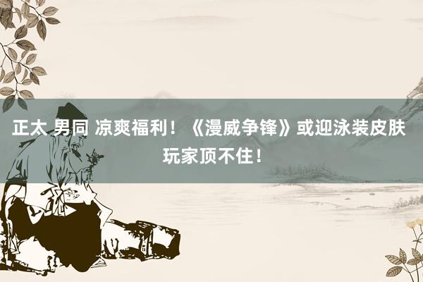 正太 男同 凉爽福利！《漫威争锋》或迎泳装皮肤 玩家顶不住！
