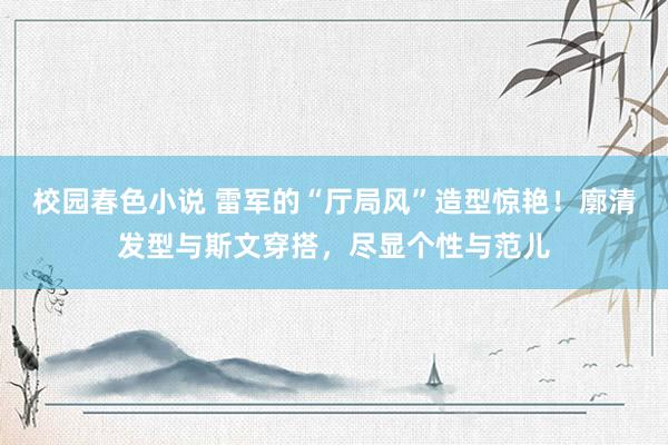 校园春色小说 雷军的“厅局风”造型惊艳！廓清发型与斯文穿搭，尽显个性与范儿