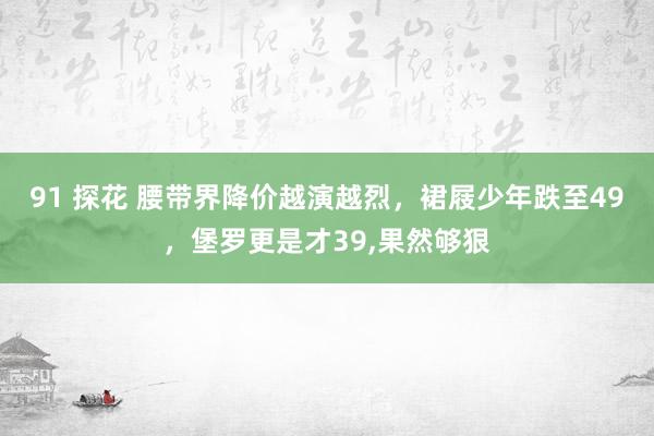 91 探花 腰带界降价越演越烈，裙屐少年跌至49，堡罗更是才39,果然够狠
