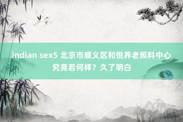 indian sex5 北京市顺义区和悦养老照料中心究竟若何样？久了明白