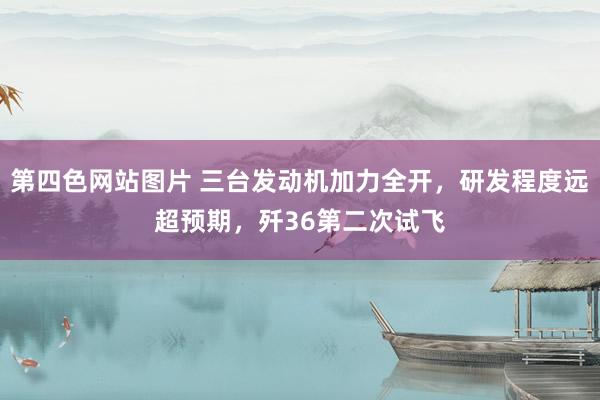第四色网站图片 三台发动机加力全开，研发程度远超预期，歼36第二次试飞