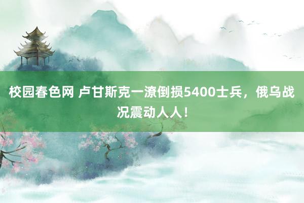校园春色网 卢甘斯克一潦倒损5400士兵，俄乌战况震动人人！