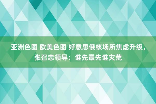亚洲色图 欧美色图 好意思俄核场所焦虑升级，张召忠领导：谁先最先谁灾荒