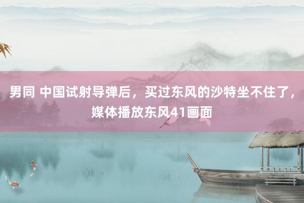 男同 中国试射导弹后，买过东风的沙特坐不住了，媒体播放东风41画面