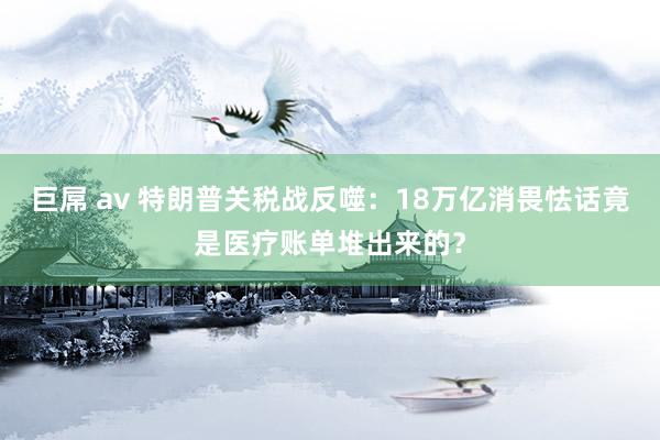 巨屌 av 特朗普关税战反噬：18万亿消畏怯话竟是医疗账单堆出来的？