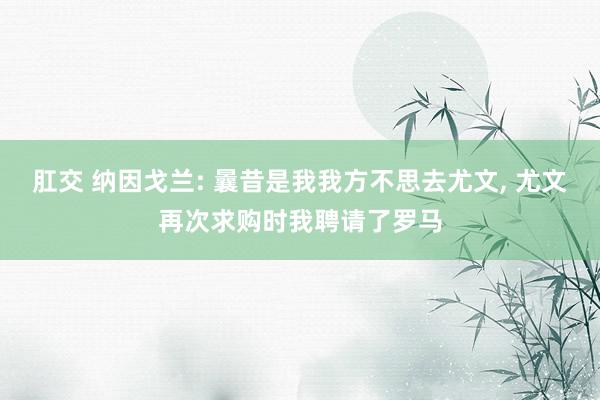 肛交 纳因戈兰: 曩昔是我我方不思去尤文, 尤文再次求购时我聘请了罗马