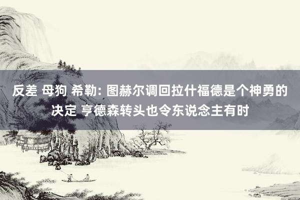 反差 母狗 希勒: 图赫尔调回拉什福德是个神勇的决定 亨德森转头也令东说念主有时