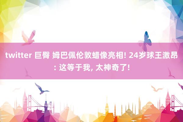 twitter 巨臀 姆巴佩伦敦蜡像亮相! 24岁球王激昂: 这等于我, 太神奇了!