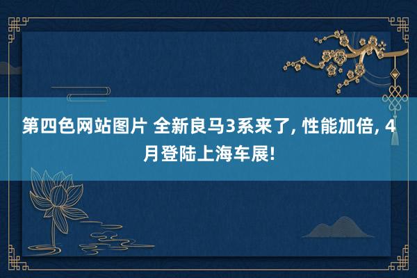 第四色网站图片 全新良马3系来了, 性能加倍, 4月登陆上海车展!