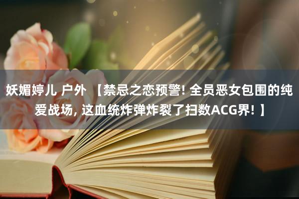 妖媚婷儿 户外 【禁忌之恋预警! 全员恶女包围的纯爱战场, 这血统炸弹炸裂了扫数ACG界! 】