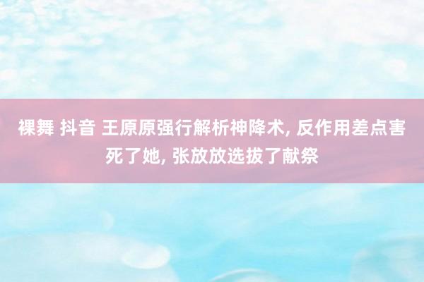 裸舞 抖音 王原原强行解析神降术, 反作用差点害死了她, 张放放选拔了献祭