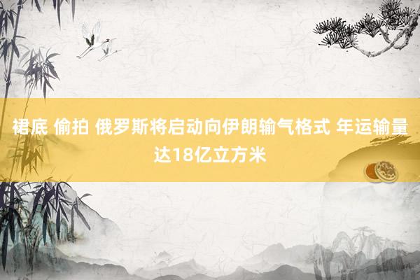 裙底 偷拍 俄罗斯将启动向伊朗输气格式 年运输量达18亿立方米