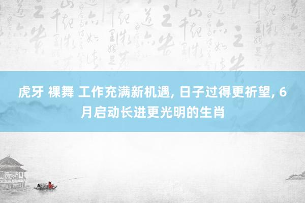 虎牙 裸舞 工作充满新机遇, 日子过得更祈望, 6月启动长进更光明的生肖