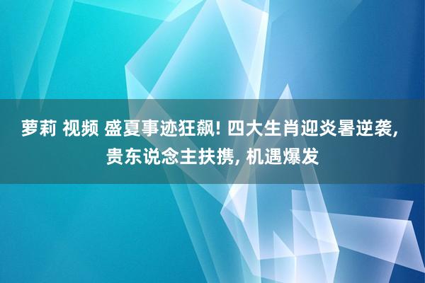 萝莉 视频 盛夏事迹狂飙! 四大生肖迎炎暑逆袭, 贵东说念主扶携, 机遇爆发
