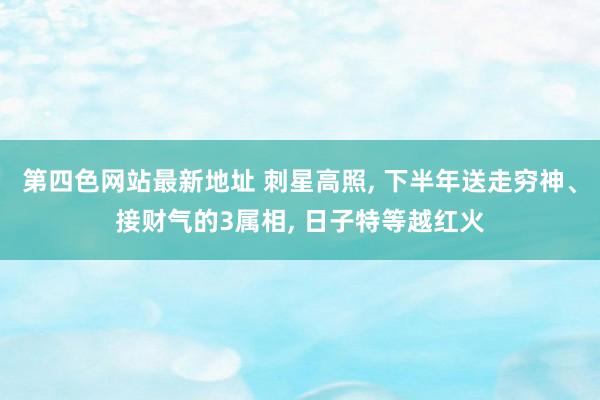 第四色网站最新地址 刺星高照, 下半年送走穷神、接财气的3属相, 日子特等越红火