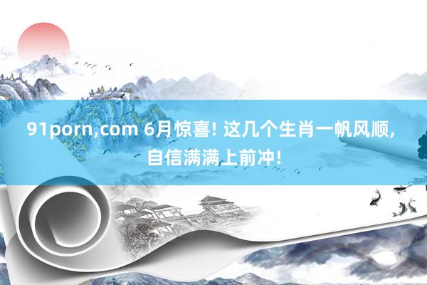 91porn,com 6月惊喜! 这几个生肖一帆风顺, 自信满满上前冲!