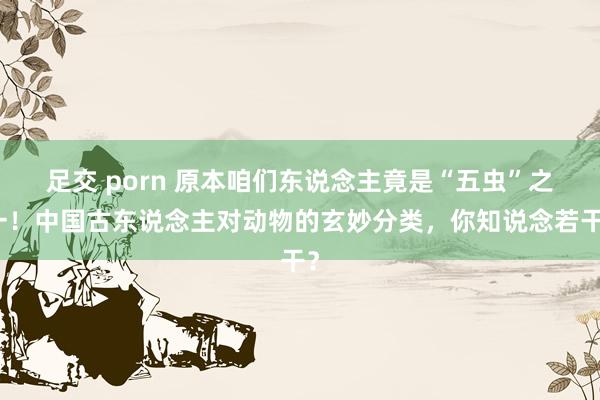 足交 porn 原本咱们东说念主竟是“五虫”之一！中国古东说念主对动物的玄妙分类，你知说念若干？