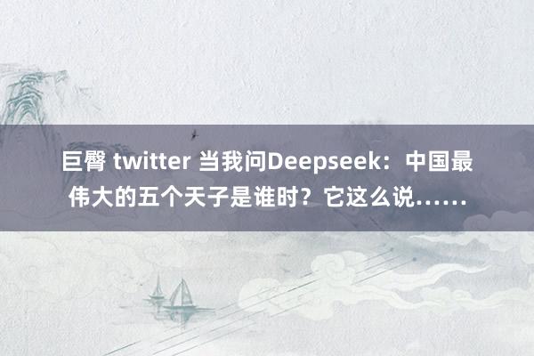 巨臀 twitter 当我问Deepseek：中国最伟大的五个天子是谁时？它这么说……