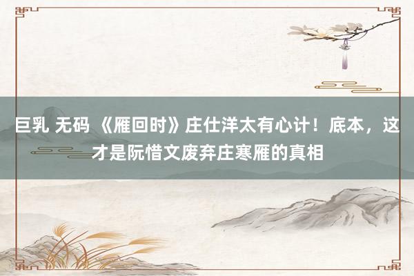 巨乳 无码 《雁回时》庄仕洋太有心计！底本，这才是阮惜文废弃庄寒雁的真相