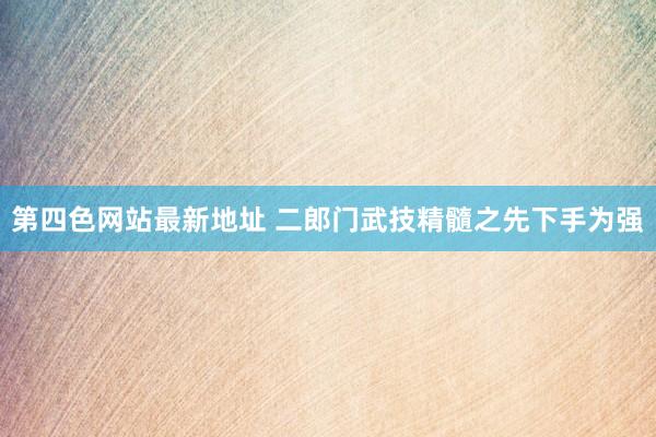 第四色网站最新地址 二郎门武技精髓之先下手为强