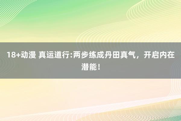 18+动漫 真运道行:两步练成丹田真气，开启内在潜能！